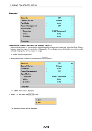 Page 50E-39
Advanced
Preventing the Unauthorized use of the projector [Security]
A keyword can be set for your projector to avoid operation by an unauthorized user using the Menu. When a
keyword is set, turning on the projector will display the Keyword input screen. Unless the correct keyword is
entered, the projector cannot project an image.
To enable the Security function:
1. Select [Advanced] → [Security] and press the ENTER button.
The Off/On menu will be displayed.
2.Select “On” and press the ENTER...