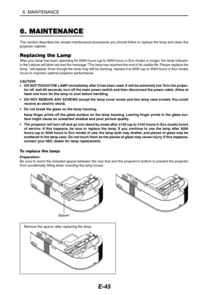 Page 56E-45
6. MAINTENANCE
6. MAINTENANCE
This section describes the simple maintenance procedures you should follow to replace the lamp and clean the
projector cabinet.
Replacing the LampAfter your lamp has been operating for 2000 hours (up to 3000 hours in Eco mode) or longer, the lamp indicator
in the cabinet will blink red and the message The lamp has reached the end of its usable life. Please replace the
lamp. will appear. Even though the lamp may still be working, replace it at 2000 (up to 3000 hours in...