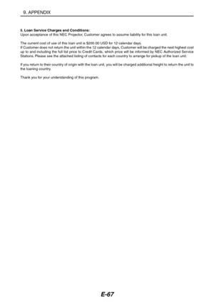 Page 78E-67
5. Loan Service Charges and Conditions:
Upon acceptance of this NEC Projector, Customer agrees to assume liability for this loan unit.
The current cost of use of this loan unit is $200.00 USD for 12 calendar days.
If Customer does not return the unit within the 12 calendar days, Customer will be charged the next highest cost
up to and including the full list price to Credit Cards, which price will be informed by NEC Authorized Service
Stations. Please see the attached listing of contacts for each...