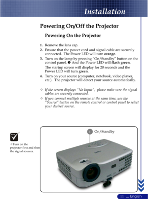 Page 1511... English
Installation
On/Standby
Powering On the Projector
1.Remove the lens cap.
2.Ensure that the power cord and signal cable are securely
connected.  The Power LED will turn orange.
3.Turn on the lamp by pressing “On/Standby” button on the
control panel. n And the Power LED will flash green.
The startup screen will display for 20 seconds and the
Power LED will turn green.
4.Turn on your source (computer, notebook, video player,
etc.).  The projector will detect your source automatically.
™If the...