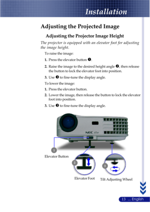 Page 1713... English
Adjusting the Projected Image
Adjusting the Projector Image Height
Tilt Adjusting Wheel Elevator Foot
1
2
3
Elevator Button
The projector is equipped with an elevator foot for adjusting
the image height.
To raise the image:
1.Press the elevator button 
n.
2.Raise the image to the desired height angle o, then release
the button to lock the elevator foot into position.
3.Use
p to fine-tune the display angle.
To lower the image:
1.Press the elevator button.
2.Lower the image, then release the...