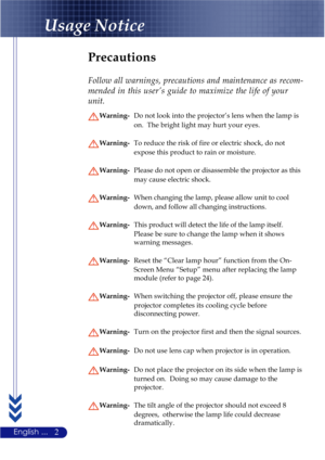 Page 62English ...
Usage Notice
Precautions
Follow all warnings, precautions and maintenance as recom-
mended in this user’s guide to maximize the life of your
unit.
Warning-Do not look into the projector’s lens when the lamp is
on.  The bright light may hurt your eyes.
Warning-To reduce the risk of fire or electric shock, do not
expose this product to rain or moisture.
Warning-Please do not open or disassemble the projector as this
may cause electric shock.
Warning-When changing the lamp, please allow unit to...