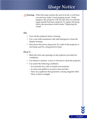 Page 73... English
Do:
™Turn off the projector before cleaning.
™Use a soft cloth moistened with mild detergent to clean the
display housing.
™Disconnect the power plug from AC outlet if the projector is
not being used for a long period of time.
Don’t:
™Block the slots and openings on the projector provided for
ventilation.
™Use abrasive cleaners, waxes or solvents to clean the projector.
™Use under the following conditions:
- In extremely hot, cold or humid environments.
- In areas susceptible to excessive...
