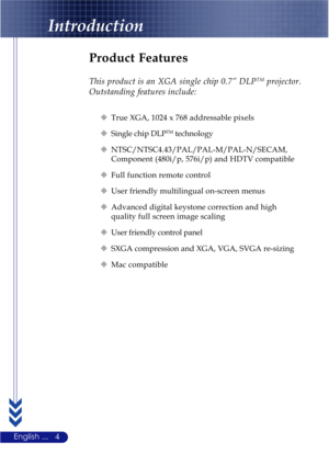 Page 84English ...
Product Features
This product is an XGA single chip 0.7” DLPTM projector.
Outstanding features include:
‹True XGA, 1024 x 768 addressable pixels
‹Single chip DLPTM technology
‹NTSC/NTSC4.43/PAL/PAL-M/PAL-N/SECAM,
Component (480i/p, 576i/p) and HDTV compatible
‹Full function remote control
‹User friendly multilingual on-screen menus
‹Advanced digital keystone correction and high
quality full screen image scaling
‹User friendly control panel
‹SXGA compression and XGA, VGA, SVGA re-sizing
‹Mac...