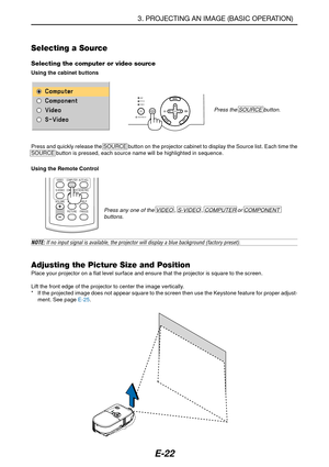 Page 29E-22
Selecting a Source
Selecting the computer or video source
Using the cabinet buttons
Press the SOURCE button.
LAMP
STATUS
POWER
AUTO
ADJ.ON/STAND BYSELECTSOURCE
VOLUMES-VIDEOVIDEO
AUTO ADJ.
NOISE RED.
COMPUTER
COMPONENT
ASPECT HELP
FREEZE PICTURE
NOTE: If no input signal is available, the projector will display a blue background (factory preset).
3. PROJECTING AN IMAGE (BASIC OPERATION)
Adjusting the Picture Size and PositionPlace your projector on a flat level surface and ensure that the projector...