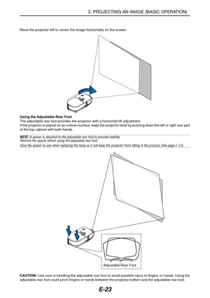 Page 30E-23
Move the projector left to center the image horizontally on the screen.
3. PROJECTING AN IMAGE (BASIC OPERATION)
Adjustable Rear Foot Using the Adjustable Rear Foot
The adjustable rear foot provides the projector with a horizontal tilt adjustment.
If the projector is placed on an uneven surface, keep the projector level by pushing down the left or right rear part
of the top cabinet with both hands.
NOTE: A spacer is attached to the adjustable rear foot to provide stability.
Remove the spacer before...