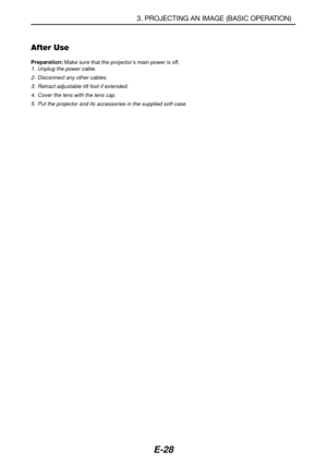 Page 35E-28
After Use
Preparation: Make sure that the projector’s main power is off.1. Unplug the power cable.
2. Disconnect any other cables.
3. Retract adjustable tilt foot if extended.
4. Cover the lens with the lens cap.
5. Put the projector and its accessories in the supplied soft case.
3. PROJECTING AN IMAGE (BASIC OPERATION) 