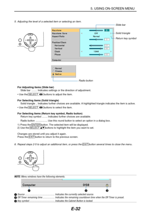 Page 39E-32
5. USING ON-SCREEN MENU
6. Repeat steps 2-5 to adjust an additional item, or press the EXIT button several times to close the menu.
Slide bar
Solid triangle
Return key symbol
Radio button
For Adjusting items (Slide bar)
Slide bar ........ Indicates settings or the direction of adjustment.
• Use the SELECT  buttons to adjust the item.
For Selecting items (Solid triangle)
Solid triangle .. Indicates further choices are available. A highlighted triangle indicates the item is active.
• Use the SELECT...