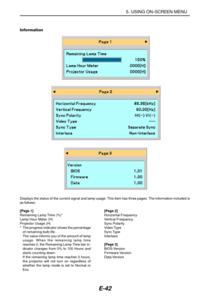 Page 49E-42
Information
Displays the status of the current signal and lamp usage. This item has three pages. The information included is
as follows:
[Page 1]
Remaining Lamp Time (%)*
Lamp Hour Meter (H)
Projector Usage (H)
* The progress indicator shows the percentage
of remaining bulb life.
The value informs you of the amount of lamp
usage. When the remaining lamp time
reaches 0, the Remaining Lamp Time bar in-
dicator changes from 0% to 100 Hours and
starts counting down.
If the remaining lamp time reaches 0...