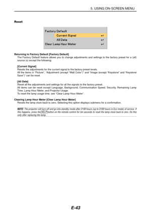 Page 50E-43
Reset
Returning to Factory Default [Factory Default]
The Factory Default feature allows you to change adjustments and settings to the factory preset for a (all)
source (s) except the following:
[Current Signal]
Resets the adjustments for the current signal to the factory preset levels.
All the items in “Picture”, “Adjustment (except “Wall Color”)” and “Image (except “Keystone” and “Keystone
Save”)” can be reset.
[All Data]
Reset all the adjustments and settings for all the signals to the factory...
