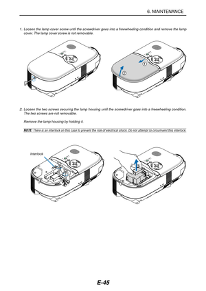 Page 52E-45
6. MAINTENANCE
SELECT
L
A
M
P
S
T
A
T
U
S
P
O
W
E
R
O
N
/
S
T
A
N
D
 
B
Y
A
U
T
O
A
D
J
.S
O
U
R
C
E
SELECT
L
A
M
P
S
T
A
T
U
S
P
O
W
E
R
O
N
/
S
T
A
N
D
 
B
Y
A
U
T
O
A
D
J
.S
O
U
R
C
E
2. Loosen the two screws securing the lamp housing until the screwdriver goes into a freewheeling condition.
The two screws are not removable.
Remove the lamp housing by holding it.
NOTE: There is an interlock on this case to prevent the risk of electrical shock. Do not attempt to circumvent this interlock....