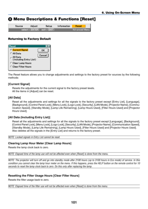 Page 111101
6. Using On-Screen Menu
 Menu Descriptions & Functions [Reset]
Returning to Factory Default
The Reset feature allows you to change adjustments and settings to the factory preset for sources by the following
methods:
[Current Signal]
Resets the adjustments for the current signal to the factory preset levels.
All the items in [Adjust] can be reset.
[All Data]
Reset all the adjustments and settings for all the signals to the factory preset except [Entry List], [Language],
[Background], [Control Panel...