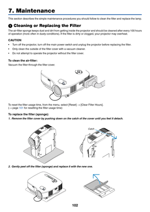 Page 112102
7. Maintenance
SELECT
This section describes the simple maintenance procedures you should follow to clean the filter and replace the lamp.
 Cleaning or Replacing the Filter
The air-filter sponge keeps dust and dirt from getting inside the projector and should be cleaned after every 100 hours
of operation (more often in dusty conditions). If the filter is dirty or clogged, your projector may overheat.
CAUTION
•Turn off the projector, turn off the main power switch and unplug the projector before...