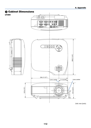 Page 122112
PC CARDCOMPONENT IN
USB LAN
AUDIO INCOMPUTER 3 IN
COMPUTER 1 IN COMPUTER 2 IN
PC CONTROLMONITOR OUT
AUDIO OUT S-VIDEO IN VIDEO INAUDIO INCb/Pb
L/MONO R YCr/Pr
PC CARDLAMPSTATUSPOWERON/STAND BY
SOURCE AUTO ADJUST
3D REFORM
SELECT
AC IN
294 (11.57)
71.5 (2.82)
120 (4.72)
64.5 (2.54)
288 (11.34)127.2 (5.0)
8. Appendix
 Cabinet Dimensions
LT380
Lens centerLens center
Unit: mm (inch) 