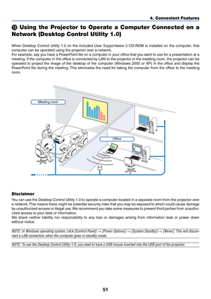 Page 6151
4. Convenient Features

 Using the Projector to Operate a Computer Connected on a
Network (Desktop Control Utility 1.0)
When Desktop Control Utility 1.0 on the included User Supportware 3 CD-ROM is installed on the computer, that
computer can be operated using the projector over a network.
For example, say you have a PowerPoint file on a computer in your office that you want to use for a presentation at a
meeting. If the computer in the office is connected by LAN to the projector in the meeting room,...