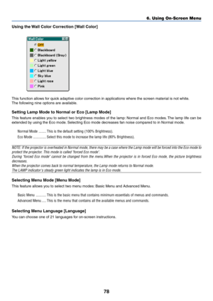 Page 8878
6. Using On-Screen Menu
Using the Wall Color Correction [Wall Color]
This function allows for quick adaptive color correction in applications where the screen material is not white.
The following nine options are available.
Setting Lamp Mode to Normal or Eco [Lamp Mode]
This feature enables you to select two brightness modes of the lamp: Normal and Eco modes. The lamp life can be
extended by using the Eco mode. Selecting Eco mode decreases fan noise compared to in Normal mode.
Normal Mode ...........