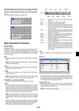 Page 41E-37
Entering Alphanumeric Characters by Using the Menu
Alphabet or numeric characters are used for your IP address or projec-
tor name. To enter IP Address or projector name, use the software key-
board.
For using the software keyboard, see page E-60.
Menu Descriptions & Functions
Source Select
Selecting a Source
Enables you to select a video source such as a VCR, DVD player, laser
disc player, computer or document camera depending on what is con-
nected to your inputs. Press the SELECT  button on the...