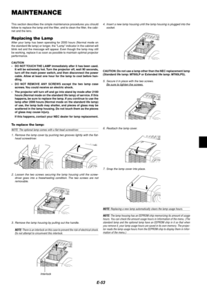 Page 57E-53
MAINTENANCE
This section describes the simple maintenance procedures you should
follow to replace the lamp and the filter, and to clean the filter, the cabi-
net and the lens.
Replacing the LampAfter your lamp has been operating for 2000 hours (Normal mode on
the standard life lamp) or longer, the Lamp indicator in the cabinet will
blink red and the message will appear. Even though the lamp may still
be working, replace it as soon as possible to maintain optimal projector
performance.
CAUTION
•DO...