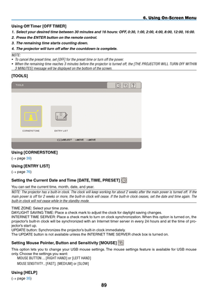 Page 103
89
6. Using On-Screen Menu
Using Off Timer [OFF TImER]
1. Select your desired time between 30 minutes and 16 hours: OFF, 0:30, 1:00, 2:00, 4:00, 8:00, 12:00, 16:00.
2.  Press the ENTER button on the remote control.
3.  The remaining time starts counting down.
4.  The projector will turn off after the countdown is complete.
NOTE:
•  To cancel the preset time, set [OFF] for the preset time or turn off the power.
• When the remaining time reaches 3 minutes before the projector is turned off, the [THE...