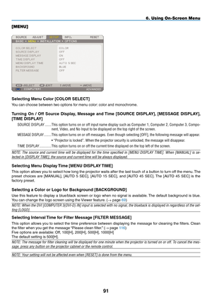 Page 105
91
6. Using On-Screen Menu
[MENU]
Selecting menu Color [COLOR SELECT]
You can choose between two options for menu color: color and monochrome.
Turning  On  /  Off  Source  Display, message  and Time  [SOURCE  DISpLAY],  [mESSAGE  DISpLAY], 
[TImE DISpLAY]
SOURCE.DISPLAy.........
This.option. turns.on.or.off. input. name. display. such.as.Computer. 1,.Computer. 2,.Computer. 3,.Compo-
nent,.Video,.and.No.Input.to.be.displayed.on.the.top.right.of.the.screen.
MESSAGE.DISPLA y.............