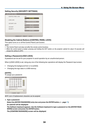 Page 108
94
Setting Security [SECURITY SETTINGS]
Disabling the Cabinet Buttons [CONTROL pANEL LOCK]
This option turns on or off the Control Panel Lock function.
NOTE:
• This Control Panel Lock does not affect the remote control functions.
• When  the  control  panel  is  locked,  pressing  and  holding  the  EXIT  button  on  the  projector  cabinet  for  about  10  seconds  will 
change the setting to [OFF].
Setting a p assword [LOGO LOCK]
A password can be set for your projector to avoid operation by an...