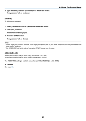 Page 109
95
6. Using On-Screen Menu
2. Type the same password again and press the ENTER button.
  Your password will be assigned.
[DELETE] 
To delete your password:
1. Select [DELETE PASSWORD] and press the ENTER button.
2.  Enter your password.
  An asterisk will be displayed.
3. Press the ENTER button.
  Your password will be deleted.
NOTE: 
* Do not forget your password. However, if you forget your keyword, NEC or your dealer will provide you with your Release Code 
upon proof of ownership.
* The [LOGO LOCK]...