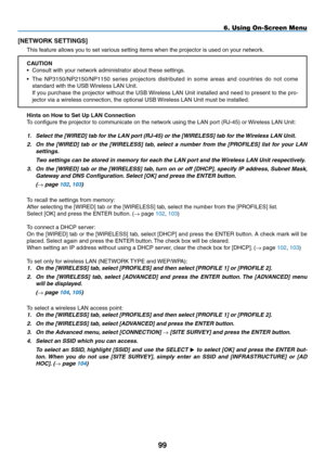 Page 113
99
6. Using On-Screen Menu
[NETWORK SETTINGS]
This feature allows you to set various setting items when the projector is used on your network.
CAUTION
• Consult with your network administrator about these settings.
• The  NP3150/NP2150/NP1150  series  projectors  distributed  in  some  areas  and  countries  do  not  come 
standard with the USB Wireless LAN Unit.
 If you purchase the projector without the USB Wireless LAN Unit installed and need to present to the pro-
jector via a wireless connection,...