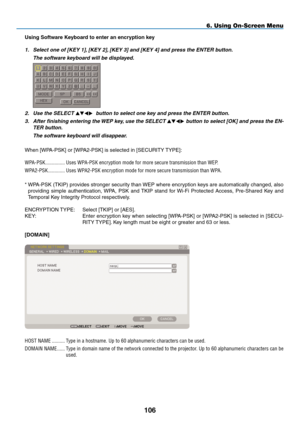 Page 120
10
6. Using On-Screen Menu
Using Software Keyboard to enter an encryption key
1. Select one of [KEY 1], [KEY 2], [KEY 3] and [KEY 4] and press the ENTER button.
  The software keyboard will be displayed.
 
2. Use the SELECT   button to select one key and press the ENTER button.
3.  After finishing entering the WEP key, use the SELECT  button to select [OK] and press the EN-
TER button.
  The software keyboard will disappear.
When [WPA-PSK] or [WPA2-PSK] is selected in [SECURITY TYPE]:...