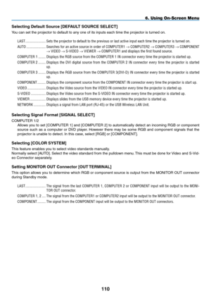Page 124
110
6. Using On-Screen Menu
Selecting Default Source [DEFAULT SOURCE SELECT]
You can set the projector to default to any one of its inputs each time the projector is turned on.
LAST.......................Sets.the.projector.to.default.to.the.previous.or.last.active.input.each.time.the.projector.is.turned.on.
AUTO......................Searches.for .an .active .source .in .order .of .COMPUTER 1.→.C OMPUTER 2.→.C OMPUTER 3.→.C OMPONENT.
→.VIDEO.→.S-VIDEO.→.VIEWER.→...