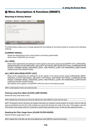 Page 129
115
6. Using On-Screen Menu
 Menu Descriptions & Functions [RESET]
Returning to Factory Default
The Reset feature allows you to change adjustments and settings to the factory preset for sources by the following 
methods:
[CURRENT SIGNAL]
Resets the adjustments for the current signal to the factory preset levels.
All the items in [ADJUST] can be reset.
[ALL DATA]
Reset all the adjustments and settings for all the signals to the factory preset except [ENTRY  LIST], [LANGUAGE], 
[B ACKGROUND], [FILTER...