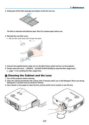 Page 131
11
7. Maintenance
2. Gently peel off the filter (sponge) and replace it with the new one.
  The filter is attached self-adhesive tape. Peel off a release paper before use.
3. Reinstall the new filter cover.
•  Slip the filter cover back until it snaps into place.
4. Connect the supplied power cable, turn on the Main Power switch and turn on the projector.
5.  Finally, select the menu → [RESET] → [CLEAR FILTER HOURS] to reset the filter usage hours.
  (→ page 115 for resetting the filter usage...