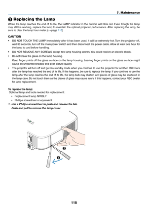 Page 132
118
 Replacing the Lamp
When  the  lamp  reaches  the  end  of  its  life,  the  LAMP  indicator  in  the  cabinet  will  blink  red.  Even  though  the  lamp 
may  still  be  working,  replace  the  lamp  to  maintain  the  optimal  projector  performance.  After  replacing  the  lamp,  be 
sure to clear the lamp hour meter. (→ page 115)
CAUTION
• DO NOT TOUCH THE LAMP immediately after it has been used. It will be extremely hot. Turn the projector off, 
wait 30 seconds, turn off the main power switch...