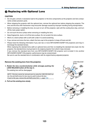 Page 137
1
8. Using Optional Lenses
SELECT
LEFTRIGHT
DOWNUP
2. Pull out the existing lens slowly.
Remove the existing lens from the projector.
1.  Rotate  the  lens  counterclockwise  while  strongly  pushing  the 
LENS RELEASE button all the way in.
The existing lens will be disengaged.
NOTE: If the lens cannot be removed even by using the LENS RELEASE but-
ton, the anti-theft screw for lens may be used to secure the lens. 
If such is the case, remove the anti-theft screw first. (→ page 124)
lens...
