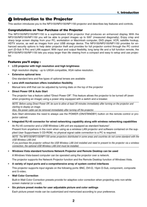 Page 16

1. Introduction
 Introduction to the Projector
This section introduces you to the NP3150/NP2150/NP1150 projector and describes key features and controls.
Congratulations on Your Purchase of the Projector
The  NP3150/NP2150/NP1150  is  a  sophisticated  XGA  projector  that  produces  an  enhanced  display.  With  the 
NP3150/NP2150/NP1150  you  will  be  able  to  project  images  up  to  500"  (measured  diagonally).  Enjoy  crisp  and 
sharp  large  screen  display  from  your  PC,...