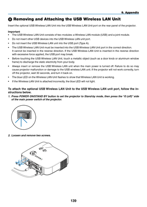 Page 153
19
9. Appendix
 Removing and Attaching the USB Wireless LAN Unit
Insert the optional USB Wireless LAN Unit into the USB Wireless LAN Unit port on the rear panel of the projector.
Important
• The USB Wireless LAN Unit consists of two modules: a Wireless LAN module (USB) and a joint module.
• Do not insert other USB devices into the USB Wireless LAN unit port.
• Do not insert the USB Wireless LAN unit into the USB port (Type A).
• The USB Wireless LAN Unit must be inserted into the USB Wireless LAN...