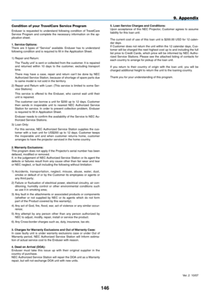 Page 160
14
9. Appendix
5. Loan Service Charges and Conditions:Upon  acceptance  of  this  NEC  Projector,  Customer  agrees  to  assume liability for this loan unit.
The current cost of use of this loan unit is $200.00 USD for 12 calen-dar days.If Customer does not return the unit within the 12 calendar days, Cus-tomer will be charged the next highest cost up to and including the full list  price  to  Credit  Cards,  which  price  will  be  informed  by  NEC  Autho-rized  Service  Stations.  Please  see...