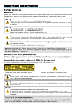 Page 3
i
Important Information
Safety Cautions
Precautions
Please read this manual carefully before using your NEC NP3150/NP2150/NP1150 projector and keep the manual 
handy for future reference. Your serial number is located on the right side of your projector. Record it here:
CAUTION
To turn off main power, be sure to remove the plug from power outlet.
The power outlet socket should be installed as near to the equipment as possible, and should be easily 
accessible.
CAUTION
TO PREVENT SHOCK, DO NOT OPEN THE...