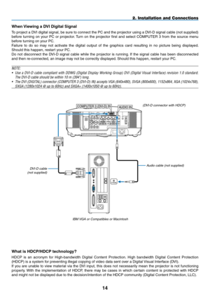 Page 28
14
WIRELESS
USB(LAN)
WIRELESS
COMPUTER 3 (DVI-D) IN
phONE
AUDIO IN
2. Installation and Connections
When Viewing a DVI Digital Signal
To project a DVI digital signal, be sure to connect the PC and the projector using a D\
VI-D signal cable (not supplied) 
before  turning  on  your  PC  or  projector. Turn  on  the  projector  first  and  select  COMPUTER  3  from  the  source  menu 
before turning on your PC.
Failure  to  do  so  may  not  activate  the  digital  output  of  the  graphics  card...