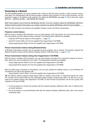 Page 32
18
Connecting to a Network
The  NP3150/NP2150/NP1150  comes  standard  with  a  LAN  port  (RJ-45)  which  provides  a  LAN  connection  using  a 
LAN cable. The USB Wireless LAN Unit also provides a wireless LAN connection. To use a LAN connection, you are 
required to assign an IP address to the projector. For setting the NETWORK, see page 99. (From the menu, select 
[SETUP] → [INSTALLATION] → [NETWORK SETTINGS])
NOTE: Some projectors may not have the USB Wireless LAN Unit. If you own a projector...