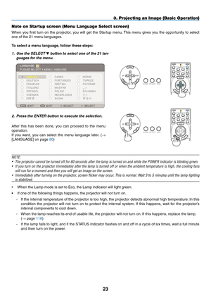 Page 37

OFF
VIDEOS-VIDEOVIEWER
NETWORK
COMPUTER
COMPONENT
ONPOWERPOWER
MENU
ENTEREXIT
3
12
SELECT
3. Projecting an Image (Basic Operation)
Note on Startup screen (Menu Language Select screen)
When  you  first  turn  on  the  projector,  you  will  get  the  Startup  menu. This  menu  gives  you  the  opportunity  to  select 
one of the 21 menu languages.
To select a menu language, follow these steps:
1. Use the SELECT  button to select one of the 21 lan-
guages for the menu.
2.  Press the ENTER...