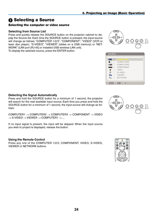 Page 38
4
3. Projecting an Image (Basic Operation)
 Selecting a Source
Selecting the computer or video source
Detecting the Signal Automatically
Press  and  hold  the  SOURCE  button  for  a  minimum  of  1  second,  the  projector 
will search for the next available input source. Each time you press and hold the 
SOURCE button for a minimum of 1 second, the input source will change as fol-
lows:
COMPUTER1 → COMPUTER2 → COMPUTER3 → COMPONENT → VIDEO 
→ S-VIDEO → VIEWER → COMPUTER1 → ...
If  no  input...