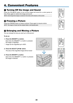 Page 48
4
FREEZEPIP
LASER
3D REFORM
AUTO ADJ.ASPECT
HELPPICTUREPIC-MUTE
LAMP MODE
R-CLICKL-CLICKMOUSE
VOLUMEMAGNIFYPAGEUPDOWN
NTEREXIT
PIC-MUTE
LASER
3D REFORM
AUTO ADJ.ASPECT
HELPPICTURE
LAMP MODE
R-CLICKL-CLICKMOUSEFREEZEPIP
VOLUMEMAGNIFYPAGEUPDOWN
NTEREXIT4. Convenient Features
 Turning Off the Image and Sound
Press  the  PIC-MUTE  button  to  turn  off  the  image  and  sound  for  a  short  period  of 
time. Press again to restore the image and sound.
NOTE: Even though the image is turned off, the...