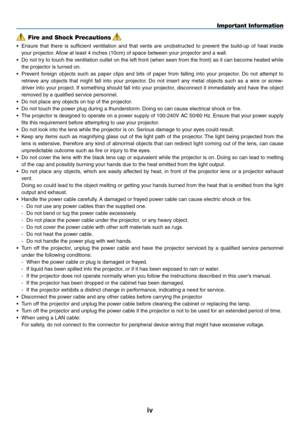 Page 6
iv
Important Information
Fire and Shock Precautions
• Ensure  that  there  is  sufficient  ventilation  and  that  vents  are  unobstructed  to  prevent  the  build-up  of  heat  inside 
your projector. Allow at least 4 inches (10cm) of space between your projector and a wall.
• Do not try to touch the ventilation outlet on the left front (when seen from the front) as it can become heated while 
the projector is turned on.
• Prevent  foreign  objects  such  as  paper  clips  and  bits  of  paper  from...