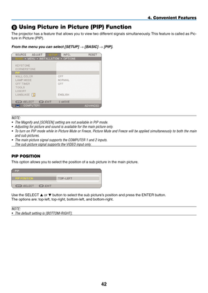 Page 56
4
4. Convenient Features
9 Using Picture in Picture (PIP) Function
The projector has a feature that allows you to view two different signals simultaneously. This feature is called as Pic-
ture in Picture (PIP). 
From the menu you can select [SETUP] → [BASIC] → [PIP]. 
NOTE: 
• The Magnify and [SCREEN] setting are not available in PIP mode.
• Adjusting for picture and sound is available for the main picture only.
• To turn on PIP mode while in Picture Mute or Freeze, Picture Mute and Freeze will be...