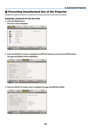 Page 58
44
4. Convenient Features
 Preventing Unauthorized Use of the Projector
Assigning a keyword prevents the projector from being used by unauthorized individuals.
Assigning a Keyword for the first time
1. Press the MENU button.
  The menu will be displayed.
 
2. Press the SELECT  button to highlight the [SETUP] submenu and press the ENTER button.
  The page tab [BASIC] will be highlighted.
 
3.  Press the SELECT  button twice to highlight the page tab [INSTALLATION]. 