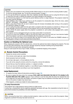 Page 7
v
Caution on Handling the Optional Lens
When shipping the projector with the optional lens, remove the optional lens before shipping the projector. The lens 
and the lens shift mechanism may encounter damage caused by improper handling during transportation. 
Do not hold the lens part when carrying the projector.
Doing so could cause the focus ring to rotate, resulting in accidental dropping of the projector.
Lamp Replacement
• To replace the lamp, follow all instructions provided on page 118.
• Be sure...