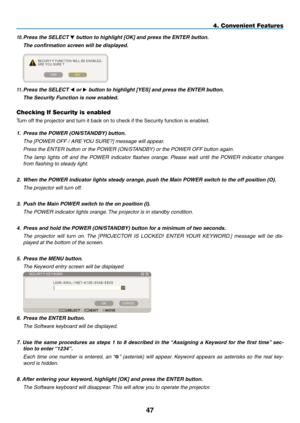 Page 61
4
4. Convenient Features
10. Press the SELECT  button to highlight [OK] and press the ENTER button.
  The confirmation screen will be displayed.
 
11. Press the SELECT  or  button to highlight [YES] and press the ENTER button.
  The Security Function is now enabled.
Checking If Security is enabled
Turn off the projector and turn it back on to check if the Security function is enabled.
1. Press the POWER (ON/STANDBY) button.
  the [POWer Off / are YOU sUre?] message will appear. 
  Press the...