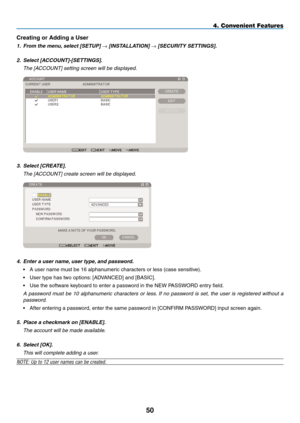 Page 64
50
4. Convenient Features
Creating or Adding a User
1.  From the menu, select [SETUP] → [INSTALLATION] → [SECURITY SETTINGS].
2.  Select [ACCOUNT]-[SETTINGS].
  the [a CCOUnt] setting screen will be displayed.
 
3.  Select [CREATE].
  the [a CCOUnt] create screen will be displayed.
 
4. Enter a user name, user type, and password.
•  A user name must be 16 alphanumeric characters or less (case sensitive).
• User type has two options: [ADVANCED] and [BASIC].
• Use the software keyboard to enter a password...