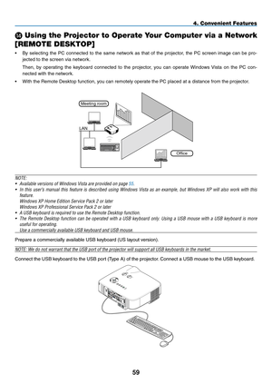 Page 73
59
4. Convenient Features
N Using the Projector to Operate Your Computer via a Network 
[REMOTE DESKTOP]
• By  selecting  the  PC  connected  to  the  same  network  as  that  of  the  projector,  the  PC  screen  image  can  be  pro-
jected to the screen via network.
 Then,  by  operating  the  keyboard  connected  to  the  projector,  you  can  operate  Windows  Vista  on  the  PC  con-
nected with the network.
• With the Remote Desktop function, you can remotely operate the PC placed at a distance...