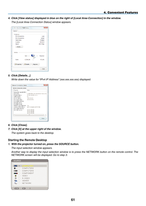 Page 75
1
4. Convenient Features
4. Click [View status] displayed in blue on the right of [Local Area Connection] in the window.
  the [local area Connection status] window appears.
 
5.  Click [Details...].
  Write down the value for “iPv4 iP address” (xxx.xxx.xxx.xxx) displayed.
 
6. Click [Close].
7.  Click [X] at the upper right of the window.
  the system goes back to the desktop.
Starting the Remote Desktop
1.  With the projector turned on, press the SOURCE button.
  the input selection window...